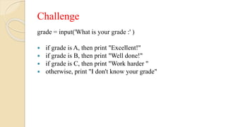 Challenge
grade = input('What is your grade :' )
 if grade is A, then print "Excellent!"
 if grade is B, then print "Well done!"
 if grade is C, then print "Work harder "
 otherwise, print "I don't know your grade"
 