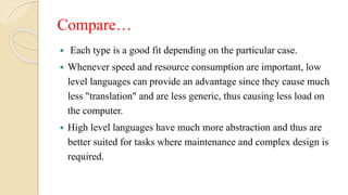 Compare…
 Each type is a good fit depending on the particular case.
 Whenever speed and resource consumption are important, low
level languages can provide an advantage since they cause much
less "translation" and are less generic, thus causing less load on
the computer.
 High level languages have much more abstraction and thus are
better suited for tasks where maintenance and complex design is
required.
 