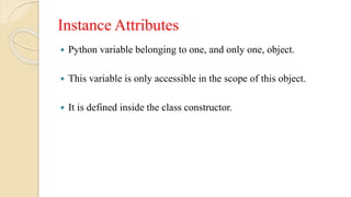 Instance Attributes
 Python variable belonging to one, and only one, object.
 This variable is only accessible in the scope of this object.
 It is defined inside the class constructor.
 