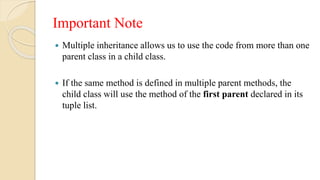 Important Note
 Multiple inheritance allows us to use the code from more than one
parent class in a child class.
 If the same method is defined in multiple parent methods, the
child class will use the method of the first parent declared in its
tuple list.
 