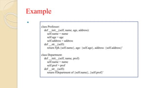 Example

class Professor:
def __init__(self, name, age, address):
self.name = name
self.age = age
self.address = address
def __str__(self):
return f'ph.{self.name}, age: {self.age}, address: {self.address}'
class Department:
def __init__(self, name, prof):
self.name = name
self.prof = prof
def __str__(self):
return f'Department of {self.name}, {self.prof}'
 