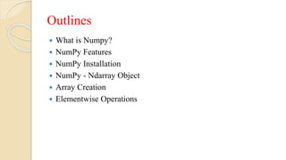 Outlines
 What is Numpy?
 NumPy Features
 NumPy Installation
 NumPy - Ndarray Object
 Array Creation
 Elementwise Operations
 
