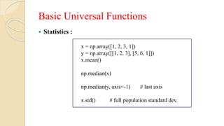 Basic Universal Functions
 Statistics :
x = np.array([1, 2, 3, 1])
y = np.array([[1, 2, 3], [5, 6, 1]])
x.mean()
np.median(x)
np.median(y, axis=-1) # last axis
x.std() # full population standard dev.
 
