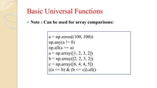 Basic Universal Functions
 Note : Can be used for array comparisons:
a = np.zeros((100, 100))
np.any(a != 0)
np.all(a == a)
a = np.array([1, 2, 3, 2])
b = np.array([2, 2, 3, 2])
c = np.array([6, 4, 4, 5])
((a <= b) & (b <= c)).all()
 