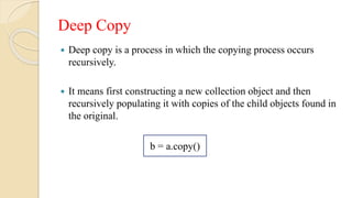 Deep Copy
 Deep copy is a process in which the copying process occurs
recursively.
 It means first constructing a new collection object and then
recursively populating it with copies of the child objects found in
the original.
b = a.copy()
 
