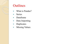 Outlines
 What is Pandas?
 Series
 Dataframe
 Data Importing
 Duplicates
 Missing Values
 