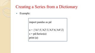 Creating a Series from a Dictionary
 Example:
import pandas as pd
a = {'A1':5,'A2':3,'A3':6,'A4':2}
s = pd.Series(a)
print (a)
 