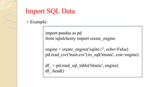 Import SQL Data
 Example:
import pandas as pd
from sqlalchemy import create_engine
engine = create_engine('sqlite://', echo=False)
pd.read_csv('train.csv').to_sql('titanic', con=engine)
df_ = pd.read_sql_table('titanic', engine)
df_.head()
 