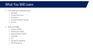 What You Will Learn 
•Concepts you already know 
–Variables 
–Control Structure 
–Functions 
–Arrays/ Pointers/ Strings 
–Structs 
•New concepts 
–Classes (OOP) 
–Inheritance (OOP) 
–Polymorphism (OOP) 
–Template 
–STL 
–Exception Handling 
–File Processing  