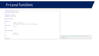 friendFunctions 
#include<iostream> 
usingnamespacestd; 
#ifndefCount_H 
#defineCount_H 
classCount 
{ 
public: 
Count(): x(0) {} 
voidprint()const{cout << x << endl;}; 
private: 
intx; 
}; 
voidWrong() 
{ 
Count C; 
C.x = 3; 
} 
#endif 
Compiler error Can’t access private date members  