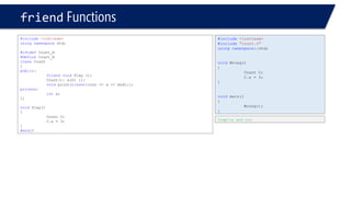 friendFunctions 
#include<iostream> 
usingnamespacestd; 
#ifndefCount_H 
#defineCount_H 
classCount 
{ 
public: 
friendvoidPlay (); 
Count(): x(0) {}; 
voidprint()const{cout << x << endl;}; 
private: 
intx; 
}; 
voidPlay() 
{ 
Count C; 
C.x = 3; 
} 
#endif 
Compile and run 
#include<iostream> 
#include"count.h" 
usingnamespace::std; 
voidWrong() 
{ 
Count C; 
C.x = 3; 
} 
voidmain() 
{ 
Wrong(); 
}  