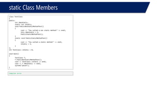 static Class Members 
class TestClass 
{ 
public: 
intiNonStatic; 
static intiStatic; 
void PublicNonStaticMethodTest() 
{ 
cout<< "You called a non static method!" << endl; 
this.iNonStatic= 5; 
PublicStaticMethodTest(); 
} 
static void PublicStaticMethodTest() 
{ 
cout<< "You called a static method!" << endl; 
iStatic= 5; 
} 
}; 
intTestClass::iStatic= 0; 
void main() 
{ 
TestClassT; 
T.PublicNonStaticMethodTest(); 
cout<< TestClass::iStatic<< endl; 
cout<< T.iNonStatic<< endl; 
system("pause"); 
} 
Compiler error  