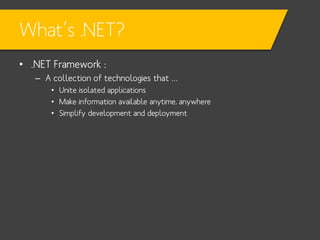 What’s .NET?
• .NET Framework :
– A collection of technologies that …
• Unite isolated applications
• Make information available anytime, anywhere
• Simplify development and deployment

 