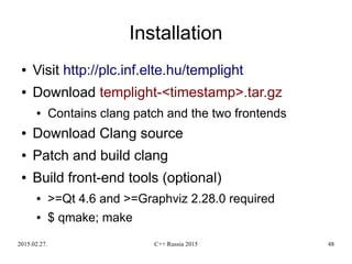 2015.02.27. C++ Russia 2015 48
Installation
● Visit http://plc.inf.elte.hu/templight
● Download templight-<timestamp>.tar.gz
● Contains clang patch and the two frontends
● Download Clang source
● Patch and build clang
● Build front-end tools (optional)
● >=Qt 4.6 and >=Graphviz 2.28.0 required
● $ qmake; make
 