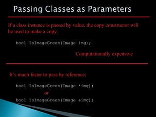 bool IsImageGreen(Image img);
If a class instance is passed by value, the copy constructor will
be used to make a copy.
Computationally expensive
bool IsImageGreen(Image *img);
It’s much faster to pass by reference:
bool IsImageGreen(Image &img);
or
 