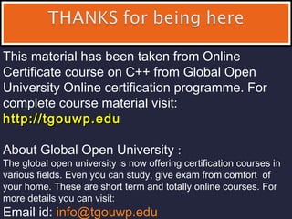 This material has been taken from Online
Certificate course on C++ from Global Open
University Online certification programme. For
complete course material visit:
http://tgouwp.eduhttp://tgouwp.edu
About Global Open University :
The global open university is now offering certification courses in
various fields. Even you can study, give exam from comfort of
your home. These are short term and totally online courses. For
more details you can visit:
Email id: info@tgouwp.edu
 