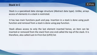 Stack in C
•Stack is a specialized data storage structure (Abstract data type). Unlike, arrays
access of elements in a stack is restricted.
•
•It has two main functions push and pop. Insertion in a stack is done using push
function and removal from a stack is done using pop function.
•
•Stack allows access to only the last element inserted hence, an item can be
inserted or removed from the stack from one end called the top of the stack. It is
therefore, also called Last-In-First-Out (LIFO) list.
 