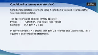 Conditional or ternary operators in C:
Conditional operators return one value if condition is true and returns another
value is condition is false.
This operator is also called as ternary operator.
Syntax : (Condition? true_value: false_value);
Example : (A > 100 ? 0 : 1);
In above example, if A is greater than 100, 0 is returned else 1 is returned. This is
equal to if else conditional statements.
 