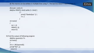 8) The macros can be written in multiple lines using ‘’. The last line doesn’t need to have ‘’.
#include <stdio.h>
#define PRINT(i, limit) while (i < limit) 
{ 
printf ("GeeksQuiz "); 
i++; 
}
int main()
{
int i = 0;
PRINT(i, 3);
return 0;
}
9) Find the output of following program
#define square(x) x*x
int main()
{
int x = 36/square(6);
printf("%d", x);
return 0;
}
 