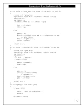 Programming in ‘C’ and Data Structure Lab File
16
struct node *insert_s(struct node *start,float co,int ex)
{
struct node *ptr,*tmp;
tmp=(struct node *)malloc(sizeof(struct node));
tmp->coef=co;
tmp->expo=ex;
if(start==NULL || ex > start->expo)
{
tmp->link=start;
start=tmp;
}
else
{
ptr=start;
while(ptr->link!=NULL && ptr->link->expo >= ex)
ptr=ptr->link;
tmp->link=ptr->link;
ptr->link=tmp;
}
return start;
}
struct node *insert(struct node *start,float co,int ex)
{
struct node *ptr,*tmp;
tmp=(struct node *)malloc(sizeof(struct node));
tmp->coef=co;
tmp->expo=ex;
/*If list is empty*/
if(start==NULL)
{
tmp->link=start;
start=tmp;
}
else
{
ptr=start;
while(ptr->link!=NULL)
ptr=ptr->link;
tmp->link=ptr->link;
ptr->link=tmp;
}
return start;
}
void display(struct node *ptr)
{
if(ptr==NULL)
{
printf("Zero polynomialn");
return;
}
while(ptr!=NULL)
 