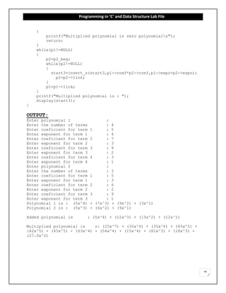Programming in ‘C’ and Data Structure Lab File
18
{
printf("Multiplied polynomial is zero polynomialn");
return;
}
while(p1!=NULL)
{
p2=p2_beg;
while(p2!=NULL)
{
start3=insert_s(start3,p1->coef*p2->coef,p1->expo+p2->expo);
p2=p2->link;
}
p1=p1->link;
}
printf("Multiplied polynomial is : ");
display(start3);
}
OUTPUT:
Enter polynomial 1 :
Enter the number of terms : 4
Enter coeficient for term 1 : 5
Enter exponent for term 1 : 4
Enter coeficient for term 2 : 7
Enter exponent for term 2 : 3
Enter coeficient for term 3 : 9
Enter exponent for term 3 : 2
Enter coeficient for term 4 : 3
Enter exponent for term 4 : 1
Enter polynomial 2 :
Enter the number of terms : 3
Enter coeficient for term 1 : 5
Enter exponent for term 1 : 3
Enter coeficient for term 2 : 6
Enter exponent for term 2 : 2
Enter coeficient for term 3 : 9
Enter exponent for term 3 : 1
Polynomial 1 is : (5x^4) + (7x^3) + (9x^2) + (3x^1)
Polynomial 2 is : (5x^3) + (6x^2) + (9x^1)
Added polynomial is : (5x^4) + (12x^3) + (15x^2) + (12x^1)
Multiplied polynomial is z: (25x^7) + (30x^6) + (35x^6) + (45x^5) +
(42x^5) + (45x^5) + (63x^4) + (54x^4) + (15x^4) + (81x^3) + (18x^3) +
(27.0x^2)
 