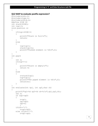 Programming in ‘C’ and Data Structure Lab File
24
Q12 WAP to evaluate postfix expression?
#include<stdio.h>
#include<ctype.h>
#include<stdlib.h>
#define SIZE 40
int stack[SIZE];
int top=-1;
void push(int n)
{
if(top==SIZE-1)
{
printf("Stack is fulln");
return;
}
else
{
top=top+1;
stack[top]=n;
printf("Pushed element is %dn",n);
}
}
int pop()
{
int n;
if(top==-1)
{
printf("Stack is emptyn");
return 0;
}
else
{
n=stack[top];
top=top-1;
printf("The poped element is %dn",n);
return(n);
}
}
int evaluate(int op1, int op2,char ch)
{
printf("op1=%d op2=%d ch=%cn",op1,op2,ch);
int n;
if (op1<op2)
{
n=op1;
op1=op2;
op2=n;
}
if(ch=='+')
n=op1+op2;
else if(ch=='-')
n=op1-op2;
 