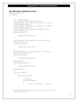 Programming in ‘C’ and Data Structure Lab File
6
Q6. WAP which multiply two matrix?
#include<stdio.h>
int main()
{
int i,j,k,m,n,p,q;
int a[10][10],b[10][10],c[10][10];
printf("Enter the order of matrix 1 m * nn");
scanf("%d%d",&m,&n);
printf("Enter the order of matrix 2 p * qn");
scanf("%d%d",&p,&q);
printf("Enter the elements of matrix 1n");
for(i=0;i<m;i++){
for(j=0;j<n;j++)
{
scanf("%d",&a[i][j]);
}
}
printf("Enter the elements of matrix 2n");
for(i=0;i<p;i++){
for(j=0;j<q;j++)
{
scanf("%d",&b[i][j]);
}
}
printf("elements of matrix1 and 2 are:n");
for(i=0;i<m,i<p;i++){
for(j=0;j<n;j++)
{
printf("%d",a[i][j]);
}
printf("t");
for(j=0;j<n,j<q;j++)
{
printf("%d",b[i][j]);
}
printf("n");
}
for(i=0;i<m;i++)
{
for(j=0;j<m;j++)
{
c[i][j]=0;
for(k=0;k<m;k++)
{
c[i][j] += a[i][k] * b[k][j];
}
}
}
printf("multiplication of matrix a and b is :n");
for(i=0;i<m;i++)
 
