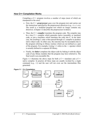 4 C++ Programming Copyright © 2004 World eBook Library
How C++ Compilation Works
Compiling a C++ program involves a number of steps (most of which are
transparent to the user):
• First, the C++ preprocessor goes over the program text and carries out
the instructions specified by the preprocessor directives (e.g., #include).
The result is a modified program text which no longer contains any
directives. (Chapter 12 describes the preprocessor in detail.)
• Then, the C++ compiler translates the program code. The compiler may
be a true C++ compiler which generates native (assembly or machine)
code, or just a translator which translates the code into C. In the latter
case, the resulting C code is then passed through a C compiler to produce
native object code. In either case, the outcome may be incomplete due to
the program referring to library routines which are not defined as a part
of the program. For example, Listing 1.1 refers to the << operator which
is actually defined in a separate IO library.
• Finally, the linker completes the object code by linking it with the object
code of any library modules that the program may have referred to. The
final result is an executable file.
Figure 1.1 illustrates the above steps for both a C++ translator and a C++
native compiler. In practice all these steps are usually invoked by a single
command (e.g., CC) and the user will not even see the intermediate files
generated.
Figure 1.1 C++ Compilation
C++
Program
C
Code
Object
Code
Execut-
able
C++
COMPILER
NATIVE
C++
TRANSLATOR
LINKER
C
COMPILER
C++
Program
 