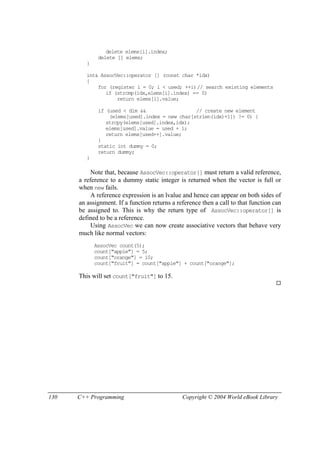 130 C++ Programming Copyright © 2004 World eBook Library
delete elems[i].index;
delete [] elems;
}
int& AssocVec::operator [] (const char *idx)
{
for (register i = 0; i < used; ++i)// search existing elements
if (strcmp(idx,elems[i].index) == 0)
return elems[i].value;
if (used < dim && // create new element
(elems[used].index = new char[strlen(idx)+1]) != 0) {
strcpy(elems[used].index,idx);
elems[used].value = used + 1;
return elems[used++].value;
}
static int dummy = 0;
return dummy;
}
Note that, because AssocVec::operator[] must return a valid reference,
a reference to a dummy static integer is returned when the vector is full or
when new fails.
A reference expression is an lvalue and hence can appear on both sides of
an assignment. If a function returns a reference then a call to that function can
be assigned to. This is why the return type of AssocVec::operator[] is
defined to be a reference.
Using AssocVec we can now create associative vectors that behave very
much like normal vectors:
AssocVec count(5);
count["apple"] = 5;
count["orange"] = 10;
count["fruit"] = count["apple"] + count["orange"];
This will set count["fruit"] to 15.
 