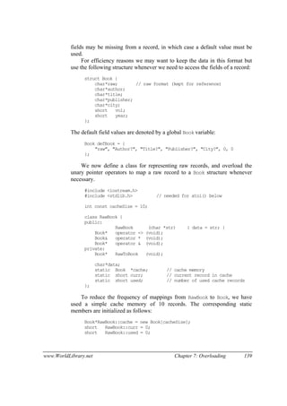 www.WorldLibrary.net Chapter 7: Overloading 139
fields may be missing from a record, in which case a default value must be
used.
For efficiency reasons we may want to keep the data in this format but
use the following structure whenever we need to access the fields of a record:
struct Book {
char*raw; // raw format (kept for reference)
char*author;
char*title;
char*publisher;
char*city;
short vol;
short year;
};
The default field values are denoted by a global Book variable:
Book defBook = {
"raw", "Author?", "Title?", "Publisher?", "City?", 0, 0
};
We now define a class for representing raw records, and overload the
unary pointer operators to map a raw record to a Book structure whenever
necessary.
#include <iostream.h>
#include <stdlib.h> // needed for atoi() below
int const cacheSize = 10;
class RawBook {
public:
RawBook (char *str) { data = str; }
Book* operator -> (void);
Book& operator * (void);
Book* operator & (void);
private:
Book* RawToBook (void);
char*data;
static Book *cache; // cache memory
static short curr; // current record in cache
static short used; // number of used cache records
};
To reduce the frequency of mappings from RawBook to Book, we have
used a simple cache memory of 10 records. The corresponding static
members are initialized as follows:
Book*RawBook::cache = new Book[cacheSize];
short RawBook::curr = 0;
short RawBook::used = 0;
 