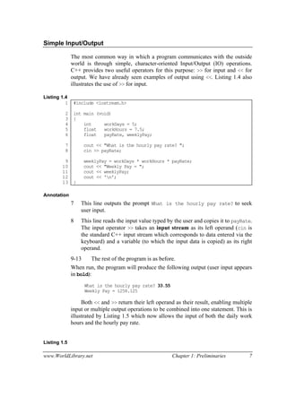www.WorldLibrary.net Chapter 1: Preliminaries 7
Simple Input/Output
The most common way in which a program communicates with the outside
world is through simple, character-oriented Input/Output (IO) operations.
C++ provides two useful operators for this purpose: >> for input and << for
output. We have already seen examples of output using <<. Listing 1.4 also
illustrates the use of >> for input.
Listing 1.4
1
2
3
4
5
6
7
8
9
10
11
12
13
#include <iostream.h>
int main (void)
{
int workDays = 5;
float workHours = 7.5;
float payRate, weeklyPay;
cout << "What is the hourly pay rate? ";
cin >> payRate;
weeklyPay = workDays * workHours * payRate;
cout << "Weekly Pay = ";
cout << weeklyPay;
cout << 'n';
}
Annotation
7 This line outputs the prompt What is the hourly pay rate? to seek
user input.
8 This line reads the input value typed by the user and copies it to payRate.
The input operator >> takes an input stream as its left operand (cin is
the standard C++ input stream which corresponds to data entered via the
keyboard) and a variable (to which the input data is copied) as its right
operand.
9-13 The rest of the program is as before.
When run, the program will produce the following output (user input appears
in bold):
What is the hourly pay rate? 33.55
Weekly Pay = 1258.125
Both << and >> return their left operand as their result, enabling multiple
input or multiple output operations to be combined into one statement. This is
illustrated by Listing 1.5 which now allows the input of both the daily work
hours and the hourly pay rate.
Listing 1.5
 