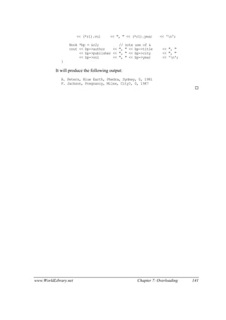 www.WorldLibrary.net Chapter 7: Overloading 141
<< (*r1).vol << ", " << (*r1).year << 'n';
Book *bp = &r2; // note use of &
cout << bp->author << ", " << bp->title << ", "
<< bp->publisher << ", " << bp->city << ", "
<< bp->vol << ", " << bp->year << 'n';
}
It will produce the following output:
A. Peters, Blue Earth, Phedra, Sydney, 0, 1981
F. Jackson, Pregnancy, Miles, City?, 0, 1987
 
