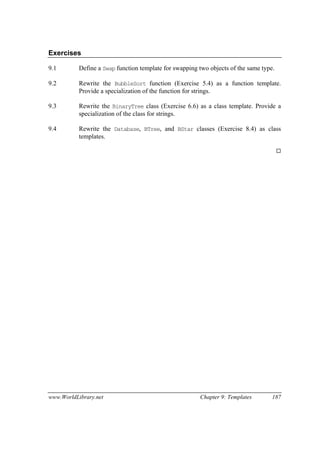 www.WorldLibrary.net Chapter 9: Templates 187
Exercises
9.1 Define a Swap function template for swapping two objects of the same type.
9.2 Rewrite the BubbleSort function (Exercise 5.4) as a function template.
Provide a specialization of the function for strings.
9.3 Rewrite the BinaryTree class (Exercise 6.6) as a class template. Provide a
specialization of the class for strings.
9.4 Rewrite the Database, BTree, and BStar classes (Exercise 8.4) as class
templates.
 