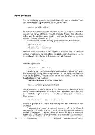 220 C++ Programming Copyright © 2004 World eBook Library
Macro Definition
Macros are defined using the #define directive, which takes two forms: plain
and parameterized. A plain macro has the general form:
#define identifier tokens
It instructs the preprocessor to substitute tokens for every occurrence of
identifier in the rest of the file (except for inside strings). The substitution
tokens can be anything, even empty (which has the effect of removing
identifier from the rest of the file).
Plain macros are used for defining symbolic constants. For example:
#define size512
#define word long
#define bytes sizeof(word)
Because macro substitution is also applied to directive lines, an identifier
defined by one macro can be used in a subsequent macro (e.g., use of word in
bytes above). Given the above definitions, the code fragment
word n = size * bytes;
is macro-expanded to:
long n = 512 * sizeof(long);
Use of macros for defining symbolic constants has its origins in C, which
had no language facility for defining constants. In C++, macros are less often
used for this purpose, because consts can be used instead, with the added
benefit of proper type checking.
A parameterized macro has the general form
#define identifier(parameters) tokens
where parameters is a list of one or more comma-separated identifiers. There
should be no blanks between the identifier and (. Otherwise, the whole thing
is interpreted as a plain macro whose substitution tokens part starts from (.
For example,
#define Max(x,y) ((x) > (y) ? (x) : (y))
defines a parameterized macro for working out the maximum of two
quantities.
A parameterized macro is matched against a call to it, which is
syntactically very similar to a function call. A call must provide a matching
number of arguments. As before, the tokens part of the macro is substituted
for the call. Additionally, every occurrence of a parameter in the substituted
 