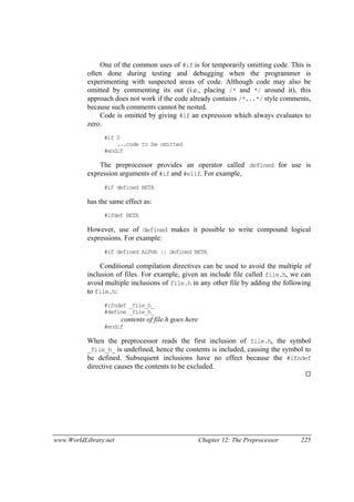 www.WorldLibrary.net Chapter 12: The Preprocessor 225
One of the common uses of #if is for temporarily omitting code. This is
often done during testing and debugging when the programmer is
experimenting with suspected areas of code. Although code may also be
omitted by commenting its out (i.e., placing /* and */ around it), this
approach does not work if the code already contains /*...*/ style comments,
because such comments cannot be nested.
Code is omitted by giving #if an expression which always evaluates to
zero:
#if 0
...code to be omitted
#endif
The preprocessor provides an operator called defined for use is
expression arguments of #if and #elif. For example,
#if defined BETA
has the same effect as:
#ifdef BETA
However, use of defined makes it possible to write compound logical
expressions. For example:
#if defined ALPHA || defined BETA
Conditional compilation directives can be used to avoid the multiple of
inclusion of files. For example, given an include file called file.h, we can
avoid multiple inclusions of file.h in any other file by adding the following
to file.h:
#ifndef _file_h_
#define _file_h_
contents of file.h goes here
#endif
When the preprocessor reads the first inclusion of file.h, the symbol
_file_h_ is undefined, hence the contents is included, causing the symbol to
be defined. Subsequent inclusions have no effect because the #ifndef
directive causes the contents to be excluded.
 