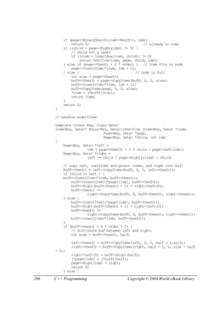 286 C++ Programming Copyright © 2004 World eBook Library
if (page->BinarySearch(item->KeyOf(), idx))
return 0; // already in tree
if ((child = page->Right(idx)) != 0) {
// child not a leaf:
if ((item = InsertAux(item, child)) != 0)
return Overflow(item, page, child, idx);
} else if (page->Used() < 2 * order) { // item fits in node
page->InsertItem(*item, idx + 1);
} else { // node is full
int size = page->Used();
bufP->Used() = page->CopyItems(bufP, 0, 0, size);
bufP->InsertItem(*item, idx + 1);
bufP->CopyItems(page, 0, 0, size);
*item = (*bufP)[size];
return item;
}
return 0;
}
// handles underflows
template <class Key, class Data>
Item<Key, Data>* BStar<Key, Data>::Overflow (Item<Key, Data> *item,
Page<Key, Data> *page,
Page<Key, Data> *child, int idx)
{
Page<Key, Data> *left =
idx < page->Used() - 1 ? child : page->Left(idx);
Page<Key, Data> *right =
left == child ? page->Right(++idx) : child;
// copy left, overflown and parent items, and right into buf:
bufP->Used() = left->CopyItems(bufP, 0, 0, left->Used());
if (child == left ) {
bufP->InsertItem(*item, bufP->Used());
bufP->InsertItem((*page)[idx], bufP->Used());
bufP->Right(bufP->Used() - 1) = right->Left(0);
bufP->Used() +=
right->CopyItems(bufP, 0, bufP->Used(), right->Used());
} else {
bufP->InsertItem((*page)[idx], bufP->Used());
bufP->Right(bufP->Used() - 1) = right->Left(0);
bufP->Used() +=
right->CopyItems(bufP, 0, bufP->Used(), right->Used());
bufP->InsertItem(*item, bufP->Used());
}
if (bufP->Used() < 4 * order + 2) {
// distribute buf between left and right:
int size = bufP->Used(), half;
left->Used() = bufP->CopyItems(left, 0, 0, half = size/2);
right->Used() = bufP->CopyItems(right, half + 1, 0, size - half
- 1);
right->Left(0) = bufP->Right(half);
(*page)[idx] = (*bufP)[half];
page->Right(idx) = right;
return 0;
} else {
 