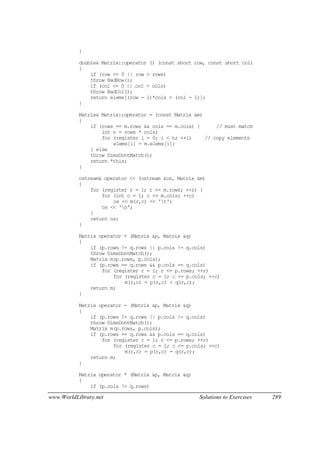 www.WorldLibrary.net Solutions to Exercises 289
}
double& Matrix::operator () (const short row, const short col)
{
if (row <= 0 || row > rows)
throw BadRow();
if (col <= 0 || col > cols)
throw BadCol();
return elems[(row - 1)*cols + (col - 1)];
}
Matrix& Matrix::operator = (const Matrix &m)
{
if (rows == m.rows && cols == m.cols) { // must match
int n = rows * cols;
for (register i = 0; i < n; ++i) // copy elements
elems[i] = m.elems[i];
} else
throw DimsDontMatch();
return *this;
}
ostream& operator << (ostream &os, Matrix &m)
{
for (register r = 1; r <= m.rows; ++r) {
for (int c = 1; c <= m.cols; ++c)
os << m(r,c) << 't';
os << 'n';
}
return os;
}
Matrix operator + (Matrix &p, Matrix &q)
{
if (p.rows != q.rows || p.cols != q.cols)
throw DimsDontMatch();
Matrix m(p.rows, p.cols);
if (p.rows == q.rows && p.cols == q.cols)
for (register r = 1; r <= p.rows; ++r)
for (register c = 1; c <= p.cols; ++c)
m(r,c) = p(r,c) + q(r,c);
return m;
}
Matrix operator - (Matrix &p, Matrix &q)
{
if (p.rows != q.rows || p.cols != q.cols)
throw DimsDontMatch();
Matrix m(p.rows, p.cols);
if (p.rows == q.rows && p.cols == q.cols)
for (register r = 1; r <= p.rows; ++r)
for (register c = 1; c <= p.cols; ++c)
m(r,c) = p(r,c) - q(r,c);
return m;
}
Matrix operator * (Matrix &p, Matrix &q)
{
if (p.cols != q.rows)
 