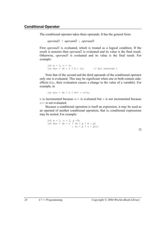 24 C++ Programming Copyright © 2004 World eBook Library
Conditional Operator
The conditional operator takes three operands. It has the general form:
operand1 ? operand2 : operand3
First operand1 is evaluated, which is treated as a logical condition. If the
result is nonzero then operand2 is evaluated and its value is the final result.
Otherwise, operand3 is evaluated and its value is the final result. For
example:
int m = 1, n = 2;
int min = (m < n ? m : n); // min receives 1
Note that of the second and the third operands of the conditional operator
only one is evaluated. This may be significant when one or both contain side-
effects (i.e., their evaluation causes a change to the value of a variable). For
example, in
int min = (m < n ? m++ : n++);
m is incremented because m++ is evaluated but n is not incremented because
n++ is not evaluated.
Because a conditional operation is itself an expression, it may be used as
an operand of another conditional operation, that is, conditional expressions
may be nested. For example:
int m = 1, n = 2, p =3;
int min = (m < n ? (m < p ? m : p)
: (n < p ? n : p));
 