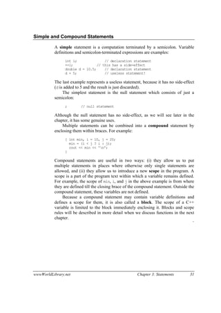 wwwWorldLibrary.net Chapter 3: Statements 31
Simple and Compound Statements
A simple statement is a computation terminated by a semicolon. Variable
definitions and semicolon-terminated expressions are examples:
int i; // declaration statement
++i; // this has a side-effect
double d = 10.5; // declaration statement
d + 5; // useless statement!
The last example represents a useless statement, because it has no side-effect
(d is added to 5 and the result is just discarded).
The simplest statement is the null statement which consists of just a
semicolon:
; // null statement
Although the null statement has no side-effect, as we will see later in the
chapter, it has some genuine uses.
Multiple statements can be combined into a compound statement by
enclosing them within braces. For example:
{ int min, i = 10, j = 20;
min = (i < j ? i : j);
cout << min << 'n';
}
Compound statements are useful in two ways: (i) they allow us to put
multiple statements in places where otherwise only single statements are
allowed, and (ii) they allow us to introduce a new scope in the program. A
scope is a part of the program text within which a variable remains defined.
For example, the scope of min, i, and j in the above example is from where
they are defined till the closing brace of the compound statement. Outside the
compound statement, these variables are not defined.
Because a compound statement may contain variable definitions and
defines a scope for them, it is also called a block. The scope of a C++
variable is limited to the block immediately enclosing it. Blocks and scope
rules will be described in more detail when we discuss functions in the next
chapter.
¨
 