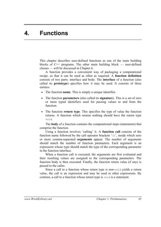www.WorldLibrary.net Chapter 1: Preliminaries 45
4. Functions
This chapter describes user-defined functions as one of the main building
blocks of C++ programs. The other main building block — user-defined
classes — will be discussed in Chapter 6.
A function provides a convenient way of packaging a computational
recipe, so that it can be used as often as required. A function definition
consists of two parts: interface and body. The interface of a function (also
called its prototype) specifies how it may be used. It consists of three
entities:
• The function name. This is simply a unique identifier.
• The function parameters (also called its signature). This is a set of zero
or more typed identifiers used for passing values to and from the
function.
• The function return type. This specifies the type of value the function
returns. A function which returns nothing should have the return type
void.
The body of a function contains the computational steps (statements) that
comprise the function.
Using a function involves ‘calling’ it. A function call consists of the
function name followed by the call operator brackets ‘()’, inside which zero
or more comma-separated arguments appear. The number of arguments
should match the number of function parameters. Each argument is an
expression whose type should match the type of the corresponding parameter
in the function interface.
When a function call is executed, the arguments are first evaluated and
their resulting values are assigned to the corresponding parameters. The
function body is then executed. Finally, the function return value (if any) is
passed to the caller.
Since a call to a function whose return type is non-void yields a return
value, the call is an expression and may be used in other expressions. By
contrast, a call to a function whose return type is void is a statement.
 