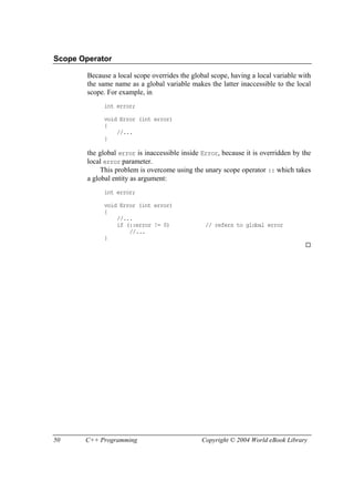 50 C++ Programming Copyright © 2004 World eBook Library
Scope Operator
Because a local scope overrides the global scope, having a local variable with
the same name as a global variable makes the latter inaccessible to the local
scope. For example, in
int error;
void Error (int error)
{
//...
}
the global error is inaccessible inside Error, because it is overridden by the
local error parameter.
This problem is overcome using the unary scope operator :: which takes
a global entity as argument:
int error;
void Error (int error)
{
//...
if (::error != 0) // refers to global error
//...
}
 