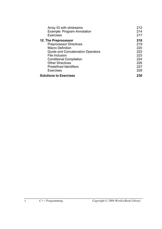 x C++ Programming Copyright © 2004 World eBook Library
Array IO with strstreams 212
Example: Program Annotation 214
Exercises 217
12. The Preprocessor 218
Preprocessor Directives 219
Macro Definition 220
Quote and Concatenation Operators 222
File Inclusion 223
Conditional Compilation 224
Other Directives 226
Predefined Identifiers 227
Exercises 228
Solutions to Exercises 230
 