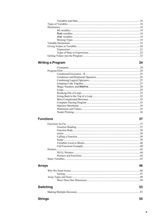 ii
Variables and Data.........................................................................................18
Types of Variables .......................................................................................................18
Declaration ..................................................................................................................18
int variables....................................................................................................19
float variables ................................................................................................19
char variables ................................................................................................19
Missing Types................................................................................................19
Variable Declaration....................................................................................................19
Giving Values to Variables ..........................................................................................20
Expressions....................................................................................................21
Types of Data in Expressions..........................................................................22
Getting Values into the Program..................................................................................23
Writing a Program 24
Comments......................................................................................................24
Program Flow ..............................................................................................................24
Conditional Execution - if...............................................................................25
Conditions and Relational Operators ..............................................................26
Combining Logical Operators.........................................................................27
Lumping Code Together.................................................................................27
Magic Numbers and #define..........................................................................28
Loops .............................................................................................................29
Breaking Out of Loops ...................................................................................32
Going Back to the Top of a Loop....................................................................32
More Complicated Decisions..........................................................................33
Complete Glazing Program ............................................................................33
Operator Shorthand........................................................................................34
Statements and Values....................................................................................35
Neater Printing...............................................................................................36
Functions 37
Functions So Far..........................................................................................................37
Function Heading...........................................................................................37
Function Body................................................................................................38
return .............................................................................................................38
Calling a Function..........................................................................................38
Scope .............................................................................................................39
Variables Local to Blocks...............................................................................40
Full Functions Example..................................................................................40
Pointers........................................................................................................................42
NULL Pointers...............................................................................................44
Pointers and Functions ...................................................................................44
Static Variables............................................................................................................45
Arrays 46
Why We Need Arrays ..................................................................................................46
Sorting ...........................................................................................................47
Array Types and Sizes..................................................................................................49
More Than One Dimension............................................................................50
Switching 53
Making Multiple Decisions..........................................................................................53
Strings 55
 