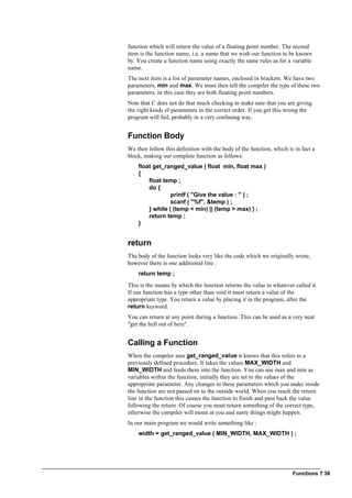 Functions ? 38
function which will return the value of a floating point number. The second
item is the function name, i.e. a name that we wish our function to be known
by. You create a function name using exactly the same rules as for a variable
name.
The next item is a list of parameter names, enclosed in brackets. We have two
parameters, min and max. We must then tell the compiler the type of these two
parameters, in this case they are both floating point numbers.
Note that C does not do that much checking to make sure that you are giving
the right kinds of parameters in the correct order. If you get this wrong the
program will fail, probably in a very confusing way.
Function Body
We then follow this definition with the body of the function, which is in fact a
block, making our complete function as follows:
float get_ranged_value ( float min, float max )
{
float temp ;
do {
printf ( "Give the value : " ) ;
scanf ( "%f", &temp ) ;
} while ( (temp < min) || (temp > max) ) ;
return temp ;
}
return
The body of the function looks very like the code which we originally wrote,
however there is one additional line :
return temp ;
This is the means by which the function returns the value to whatever called it.
If our function has a type other than void it must return a value of the
appropriate type. You return a value by placing it in the program, after the
return keyword.
You can return at any point during a function. This can be used as a very neat
"get the hell out of here".
Calling a Function
When the compiler sees get_ranged_value it knows that this refers to a
previously defined procedure. It takes the values MAX_WIDTH and
MIN_WIDTH and feeds them into the function. You can use max and min as
variables within the function, initially they are set to the values of the
appropriate parameter. Any changes to these parameters which you make inside
the function are not passed on to the outside world. When you reach the return
line in the function this causes the function to finish and pass back the value
following the return. Of course you must return something of the correct type,
otherwise the compiler will moan at you and nasty things might happen.
In our main program we would write something like :
width = get_ranged_value ( MIN_WIDTH, MAX_WIDTH ) ;
 