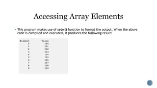  This program makes use of setw() function to format the output. When the above
code is compiled and executed, it produces the following result:
Element Value
0 100
1 101
2 102
3 103
4 104
5 105
6 106
7 107
8 108
9 109
 