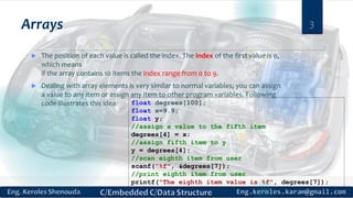 Arrays
 The position of each value is called the index. The index of the first value is 0,
which means
if the array contains 10 items the index range from 0 to 9.
 Dealing with array elements is very similar to normal variables; you can assign
a value to any item or assign any item to other program variables. Following
code illustrates this idea:
3
float degrees[100];
float x=9.9;
float y;
//assign x value to the fifth item
degrees[4] = x;
//assign fifth item to y
y = degrees[4];
//scan eighth item from user
scanf("%f", &degrees[7]);
//print eighth item from user
printf("The eighth item value is %f", degrees[7]);
 