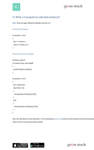 Q. Write a C program to calculate pow(x,n)? 
Soln: There are again different methods to do this in C Brute force C program int pow(int x, int y) { if(y == 1) return x ; return x * pow(x, y-1) ; } Divide and Conquer C program #include <stdio.h> int main(int argc, char*argv[]) { printf("n[%d]n",pow(5,4)); } int pow(int x, int n) { if(n==0)return(1); else if(n%2==0) { return(pow(x,n/2)*pow(x,(n/2))); } else { return(x*pow(x,n/2)*pow(x,(n/2))); } } Also, the code above can be optimized still by calculating pow(z, (n/2)) only one time (instead of twice) and using its value in the two return() expressions above. 
 