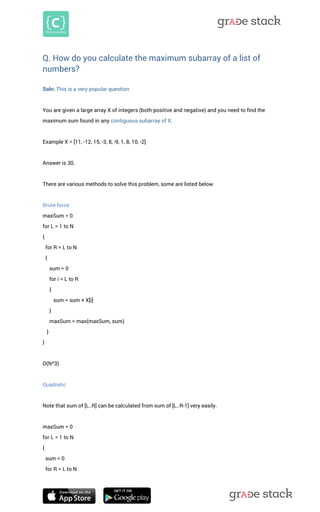 Q. How do you calculate the maximum subarray of a list of numbers? 
Soln: This is a very popular question You are given a large array X of integers (both positive and negative) and you need to find the maximum sum found in any contiguous subarray of X. Example X = [11, -12, 15, -3, 8, -9, 1, 8, 10, -2] 
Answer is 30. There are various methods to solve this problem, some are listed below Brute force maxSum = 0 for L = 1 to N { for R = L to N { sum = 0 for i = L to R { sum = sum + X[i] } maxSum = max(maxSum, sum) } } O(N^3) Quadratic Note that sum of [L..R] can be calculated from sum of [L..R-1] very easily. maxSum = 0 for L = 1 to N { sum = 0 for R = L to N  