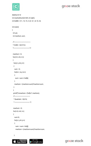 #define N 10 int maxSubSum(int left, int right); int list[N] = {11, -12, 15, -3, 8, -9, 1, 8, 10, -2}; int main() { int i,j,k; int maxSum, sum; /*--------------------------------------- * CUBIC - O(n*n*n) *---------------------------------------*/ maxSum = 0; for(i=0; i<N; i++) { for(j=i; j<N; j++) { sum = 0; for(k=i ; k<j; k++) { sum = sum + list[k]; } maxSum = (maxSum>sum)?maxSum:sum; } } printf("nmaxSum = [%d]n", maxSum); /*------------------------------------- * Quadratic - O(n*n) * ------------------------------------ */ maxSum = 0; for(i=0; i<N; i++) { sum=0; for(j=i; j<N ;j++) { sum = sum + list[j]; maxSum = (maxSum>sum)?maxSum:sum; 
}  