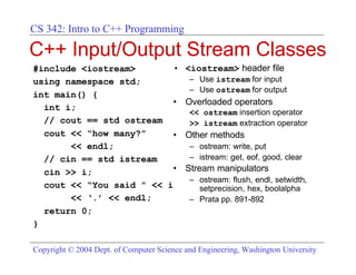 CS 342: Intro to C++ Programming

C++ Input/Output Stream Classes
#include <iostream>       •                <iostream> header file
using namespace std;                        – Use istream for input
                                            – Use ostream for output
int main() {
                          •                Overloaded operators
  int i;
                                            << ostream insertion operator
  // cout == std ostream                    >> istream extraction operator
  cout << “how many?”     •                Other methods
       << endl;                             – ostream: write, put
  // cin == std istream                     – istream: get, eof, good, clear
  cin >> i;               •                Stream manipulators
                                            – ostream: flush, endl, setwidth,
  cout << “You said ” << i                    setprecision, hex, boolalpha
       << ‘.’ << endl;                      – Prata pp. 891-892
  return 0;
}

Copyright © 2004 Dept. of Computer Science and Engineering, Washington University
 
